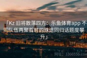 「Kz 旧将散落四方：乐鱼体育app 不同队伍再聚首时的殊途同归话题度攀升」