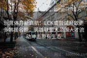 乐竞体育新启航：LCK或尝试开放更多韩援名额，英雄联盟大范围人才流动冲击原有生态
