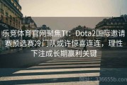 乐竞体育官网聚焦TI：Dota2国际邀请赛预选赛冷门队或许惊喜连连，理性下注成长期赢利关键