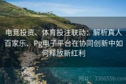 电竞投资、体育投注联动：解析真人百家乐、Pg电子平台在协同创新中如何释放新红利