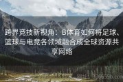 跨界竞技新视角：B体育如何将足球、篮球与电竞各领域融合成全球资源共享网络