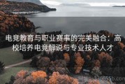 电竞教育与职业赛事的完美融合：高校培养电竞解说与专业技术人才