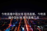 今晚直播中国女排 现场直播，今晚直播中国女排 现场直播几点