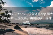 「Deft VS Teddy：乐鱼体育app 两大老牌 ADC 正面交锋，再度延续‘狙神’话题」