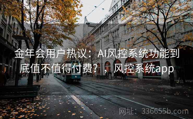 金年会用户热议:AI风控系统功能到底值不值得付费?,风控系统app 金年会用户热议:AI风控系统功能到底值不值得付费?,风控系统app