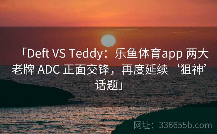 「Deft VS Teddy：乐鱼体育app 两大老牌 ADC 正面交锋，再度延续‘狙神’话题」