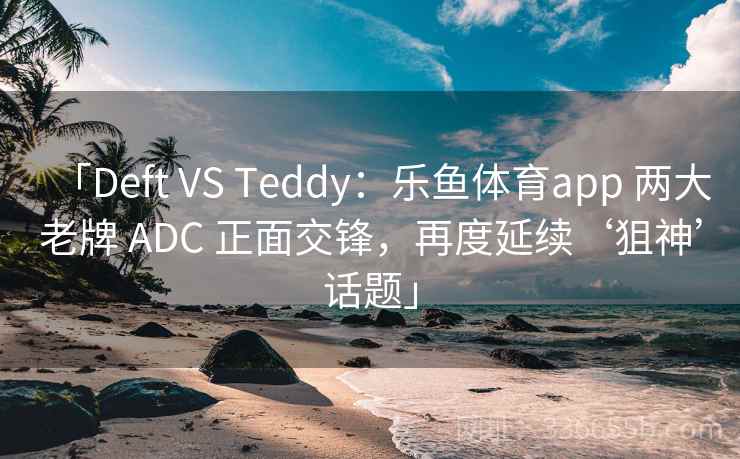 「Deft VS Teddy：乐鱼体育app 两大老牌 ADC 正面交锋，再度延续‘狙神’话题」
