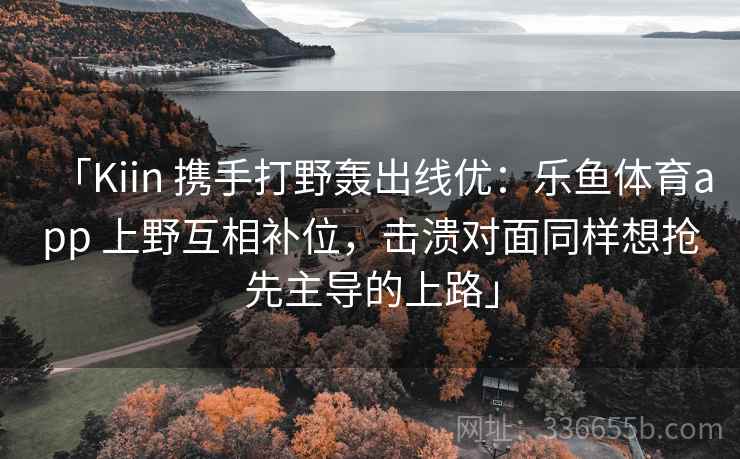 「Kiin 携手打野轰出线优:乐鱼体育app 上野互相补位,击溃对面同样想抢先主导的上路」 「Kiin 携手打野轰出线优:乐鱼体育app 上野互相补位,击溃对面同样想抢先主导的上路」