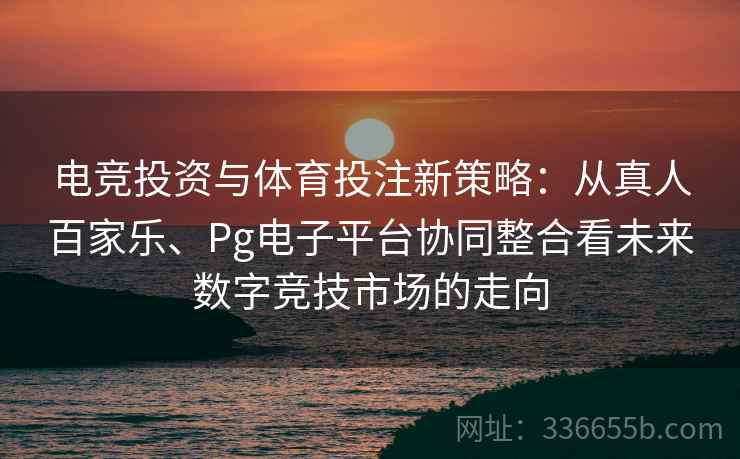 电竞投资与体育投注新策略：从真人百家乐、Pg电子平台协同整合看未来数字竞技市场的走向