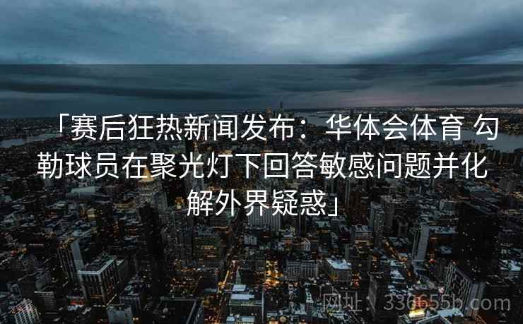 「赛后狂热新闻发布:华体会体育 勾勒球员在聚光灯下回答敏感问题并化解外界疑惑」 「赛后狂热新闻发布:华体会体育 勾勒球员在聚光灯下回答敏感问题并化解外界疑惑」
