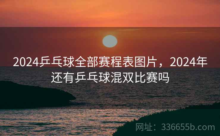 2024乒乓球全部赛程表图片,2024年还有乒乓球混双比赛吗 2024乒乓球全部赛程表图片,2024年还有乒乓球混双比赛吗