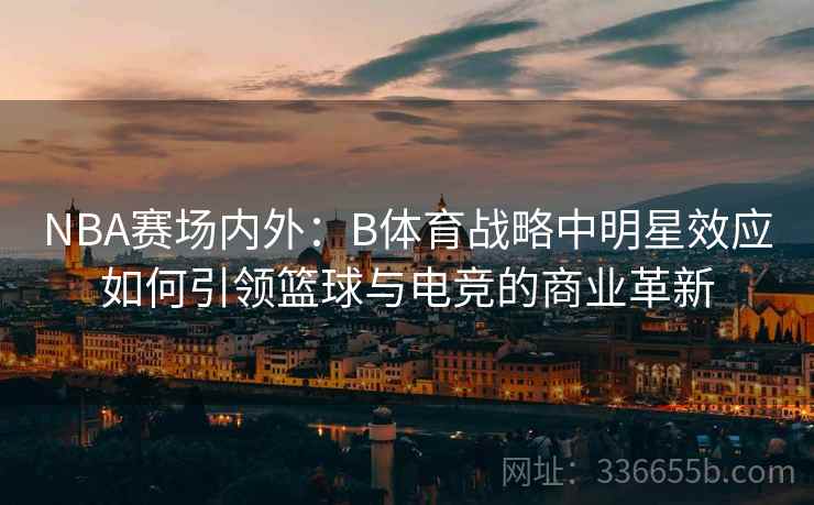 NBA赛场内外:B体育战略中明星效应如何引领篮球与电竞的商业革新 NBA赛场内外:B体育战略中明星效应如何引领篮球与电竞的商业革新
