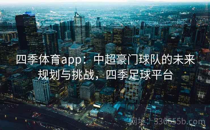四季体育app:中超豪门球队的未来规划与挑战,四季足球平台 四季体育app:中超豪门球队的未来规划与挑战,四季足球平台