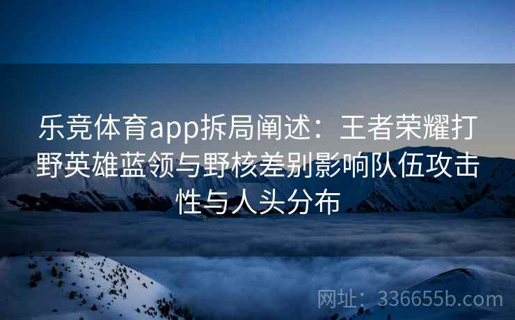乐竞体育app拆局阐述:王者荣耀打野英雄蓝领与野核差别影响队伍攻击性与人头分布 乐竞体育app拆局阐述:王者荣耀打野英雄蓝领与野核差别影响队伍攻击性与人头分布