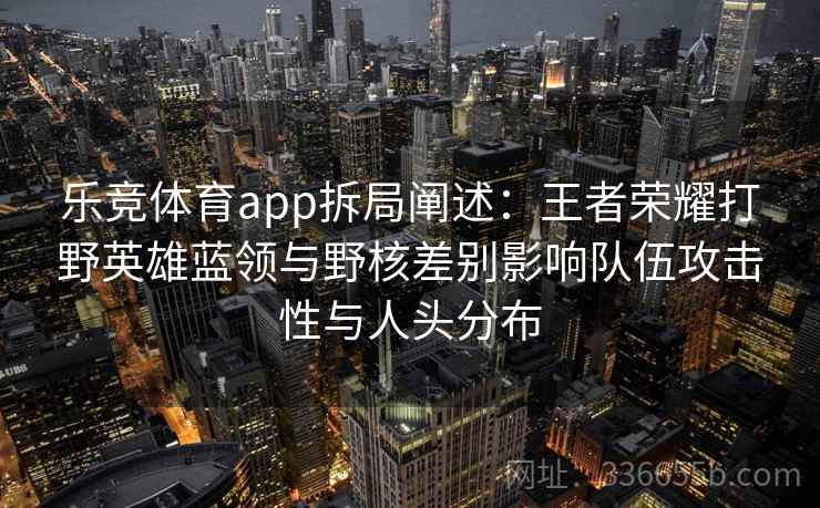 乐竞体育app拆局阐述:王者荣耀打野英雄蓝领与野核差别影响队伍攻击性与人头分布 乐竞体育app拆局阐述:王者荣耀打野英雄蓝领与野核差别影响队伍攻击性与人头分布