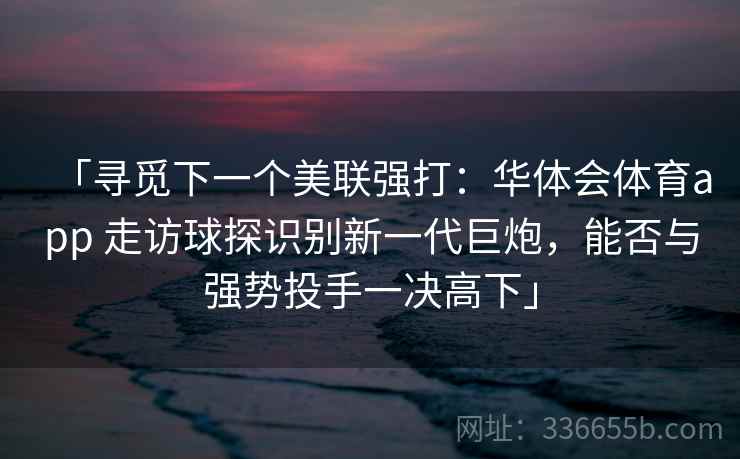 「寻觅下一个美联强打:华体会体育app 走访球探识别新一代巨炮,能否与强势投手一决高下」 「寻觅下一个美联强打:华体会体育app 走访球探识别新一代巨炮,能否与强势投手一决高下」