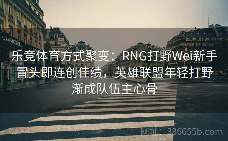 乐竞体育方式聚变:RNG打野Wei新手冒头即连创佳绩,英雄联盟年轻打野渐成队伍主心骨 乐竞体育方式聚变:RNG打野Wei新手冒头即连创佳绩,英雄联盟年轻打野渐成队伍主心骨