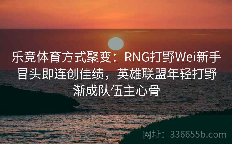 乐竞体育方式聚变:RNG打野Wei新手冒头即连创佳绩,英雄联盟年轻打野渐成队伍主心骨 乐竞体育方式聚变:RNG打野Wei新手冒头即连创佳绩,英雄联盟年轻打野渐成队伍主心骨