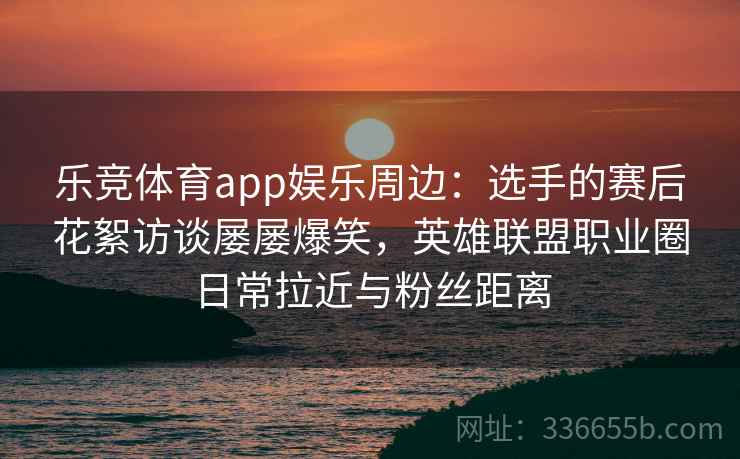 乐竞体育app娱乐周边:选手的赛后花絮访谈屡屡爆笑,英雄联盟职业圈日常拉近与粉丝距离 乐竞体育app娱乐周边:选手的赛后花絮访谈屡屡爆笑,英雄联盟职业圈日常拉近与粉丝距离