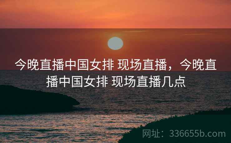 今晚直播中国女排 现场直播，今晚直播中国女排 现场直播几点