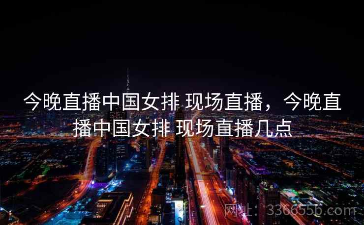 今晚直播中国女排 现场直播，今晚直播中国女排 现场直播几点