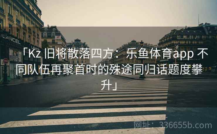 「Kz 旧将散落四方:乐鱼体育app 不同队伍再聚首时的殊途同归话题度攀升」 「Kz 旧将散落四方:乐鱼体育app 不同队伍再聚首时的殊途同归话题度攀升」