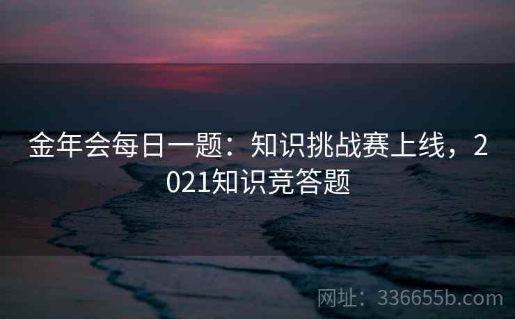 金年会每日一题:知识挑战赛上线,2021知识竞答题 金年会每日一题:知识挑战赛上线,2021知识竞答题