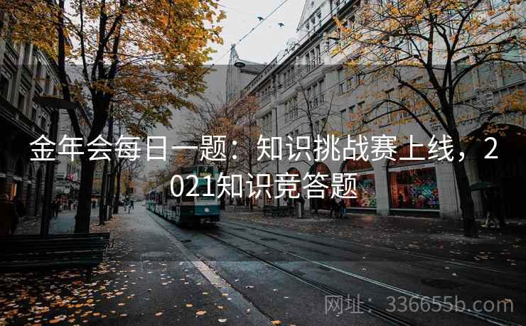 金年会每日一题:知识挑战赛上线,2021知识竞答题 金年会每日一题:知识挑战赛上线,2021知识竞答题