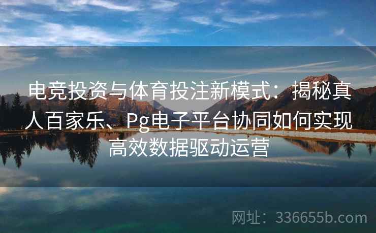 电竞投资与体育投注新模式:揭秘真人百家乐、Pg电子平台协同如何实现高效数据驱动运营 电竞投资与体育投注新模式:揭秘真人百家乐、Pg电子平台协同如何实现高效数据驱动运营
