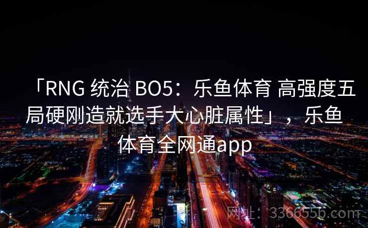 「RNG 统治 BO5:乐鱼体育 高强度五局硬刚造就选手大心脏属性」,乐鱼体育全网通app 「RNG 统治 BO5:乐鱼体育 高强度五局硬刚造就选手大心脏属性」,乐鱼体育全网通app