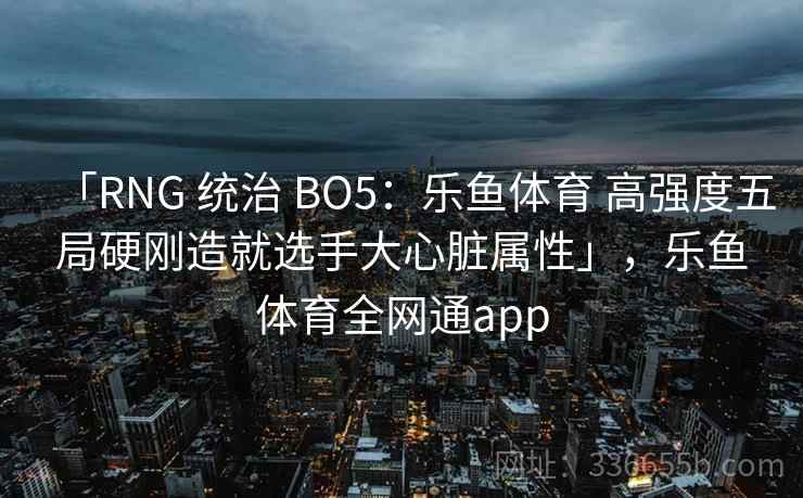 「RNG 统治 BO5:乐鱼体育 高强度五局硬刚造就选手大心脏属性」,乐鱼体育全网通app 「RNG 统治 BO5:乐鱼体育 高强度五局硬刚造就选手大心脏属性」,乐鱼体育全网通app