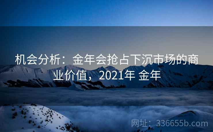 机会分析:金年会抢占下沉市场的商业价值,2021年 金年 机会分析:金年会抢占下沉市场的商业价值,2021年 金年