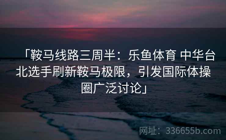 「鞍马线路三周半:乐鱼体育 中华台北选手刷新鞍马极限,引发国际体操圈广泛讨论」 「鞍马线路三周半:乐鱼体育 中华台北选手刷新鞍马极限,引发国际体操圈广泛讨论」