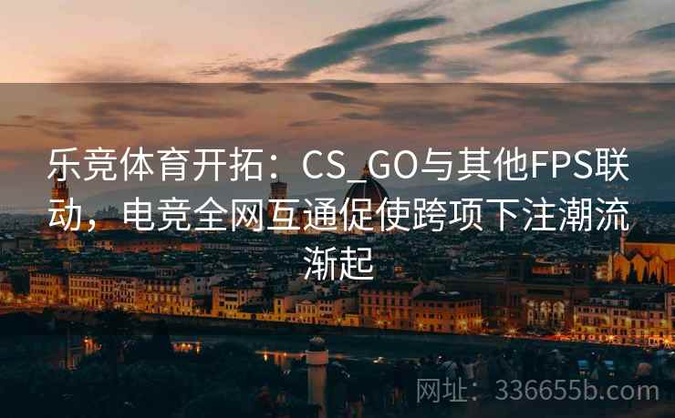 乐竞体育开拓:CS_GO与其他FPS联动,电竞全网互通促使跨项下注潮流渐起 乐竞体育开拓:CS_GO与其他FPS联动,电竞全网互通促使跨项下注潮流渐起
